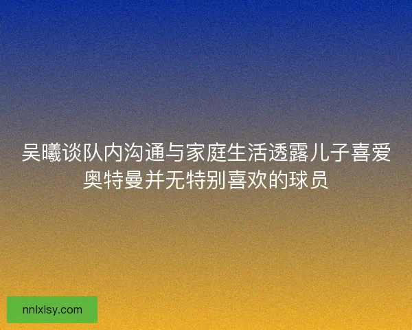 吴曦谈队内沟通与家庭生活透露儿子喜爱奥特曼并无特别喜欢的球员