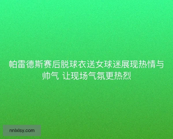 帕雷德斯赛后脱球衣送女球迷展现热情与帅气 让现场气氛更热烈
