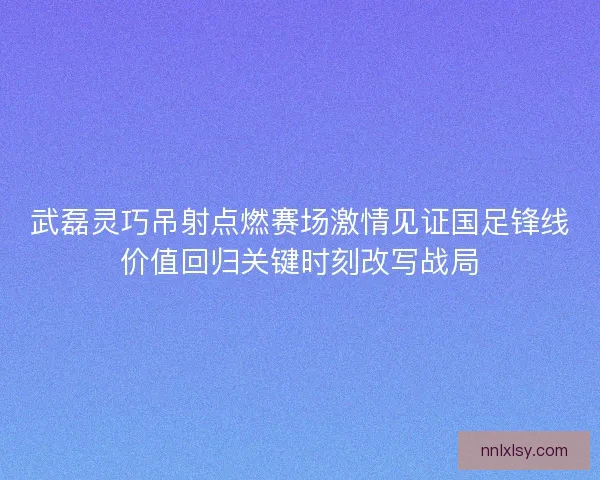 武磊灵巧吊射点燃赛场激情见证国足锋线价值回归关键时刻改写战局