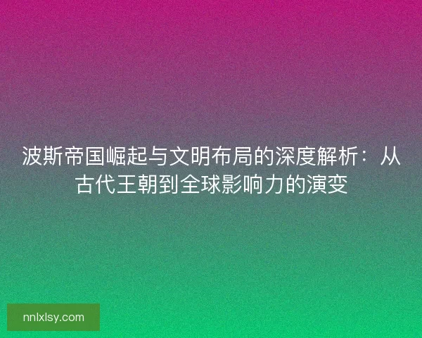 波斯帝国崛起与文明布局的深度解析：从古代王朝到全球影响力的演变