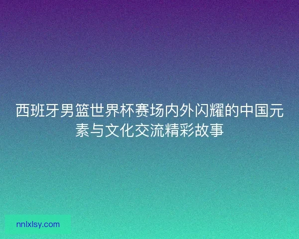 西班牙男篮世界杯赛场内外闪耀的中国元素与文化交流精彩故事