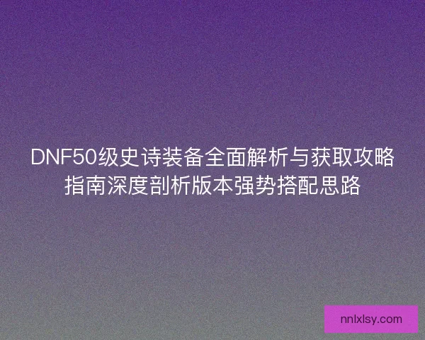 DNF50级史诗装备全面解析与获取攻略指南深度剖析版本强势搭配思路