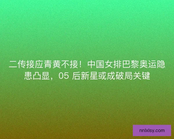 二传接应青黄不接！中国女排巴黎奥运隐患凸显，05 后新星或成破局关键