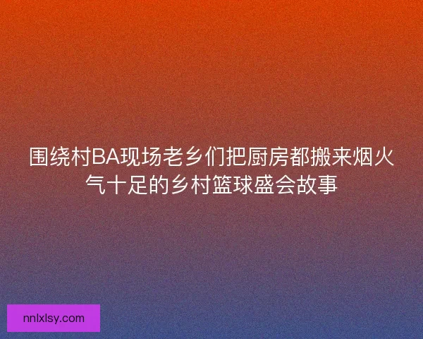 围绕村BA现场老乡们把厨房都搬来烟火气十足的乡村篮球盛会故事