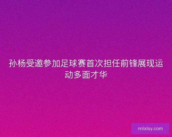孙杨受邀参加足球赛首次担任前锋展现运动多面才华