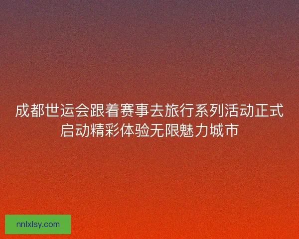 成都世运会跟着赛事去旅行系列活动正式启动精彩体验无限魅力城市