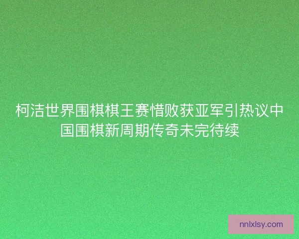 柯洁世界围棋棋王赛惜败获亚军引热议中国围棋新周期传奇未完待续