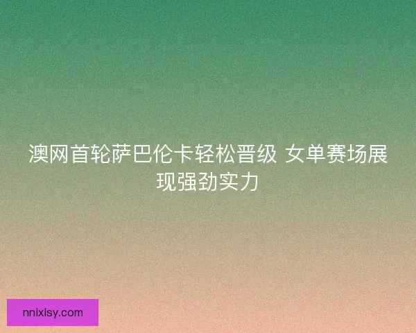 澳网首轮萨巴伦卡轻松晋级 女单赛场展现强劲实力