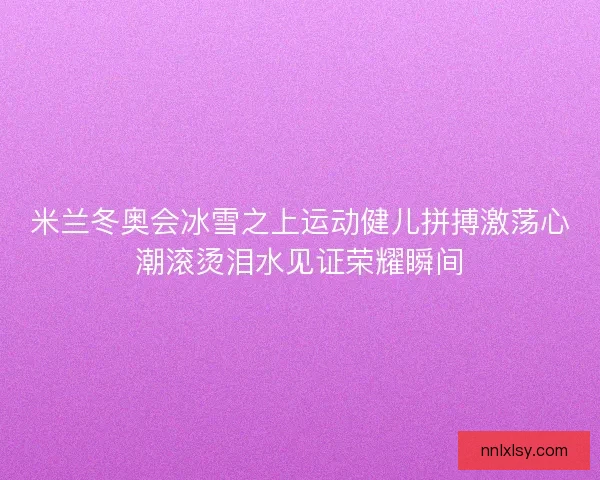 米兰冬奥会冰雪之上运动健儿拼搏激荡心潮滚烫泪水见证荣耀瞬间