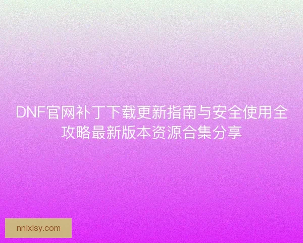 DNF官网补丁下载更新指南与安全使用全攻略最新版本资源合集分享
