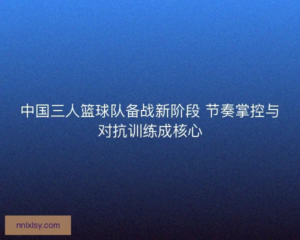 中国三人篮球队备战新阶段 节奏掌控与对抗训练成核心