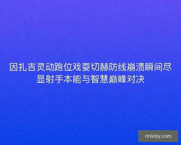 因扎吉灵动跑位戏耍切赫防线崩溃瞬间尽显射手本能与智慧巅峰对决