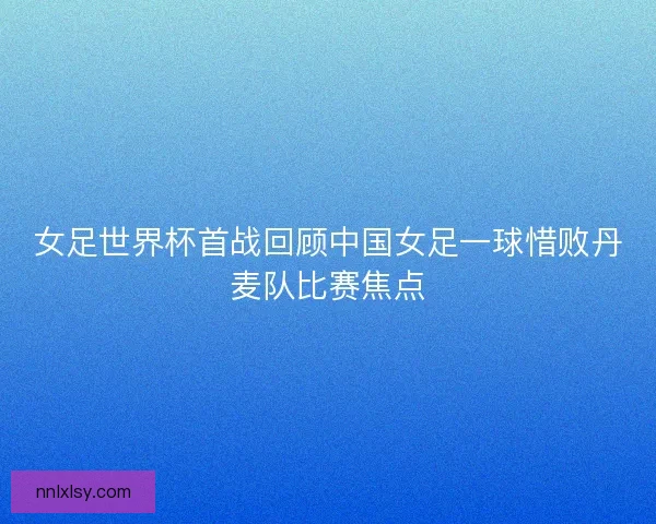 女足世界杯首战回顾中国女足一球惜败丹麦队比赛焦点