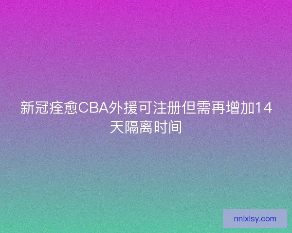 新冠痊愈CBA外援可注册但需再增加14天隔离时间