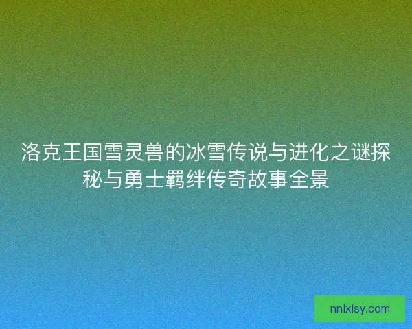 洛克王国雪灵兽的冰雪传说与进化之谜探秘与勇士羁绊传奇故事全景