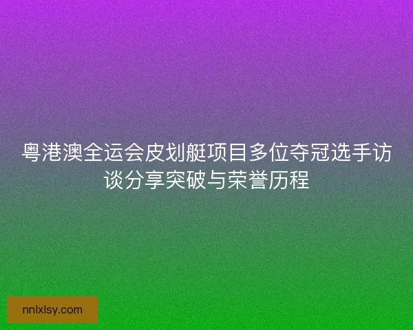 粤港澳全运会皮划艇项目多位夺冠选手访谈分享突破与荣誉历程