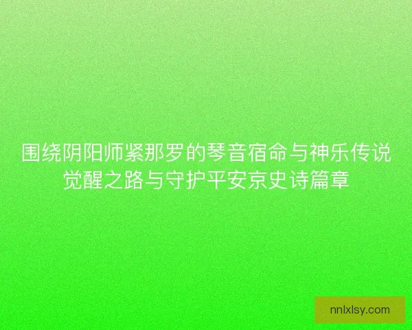围绕阴阳师紧那罗的琴音宿命与神乐传说觉醒之路与守护平安京史诗篇章