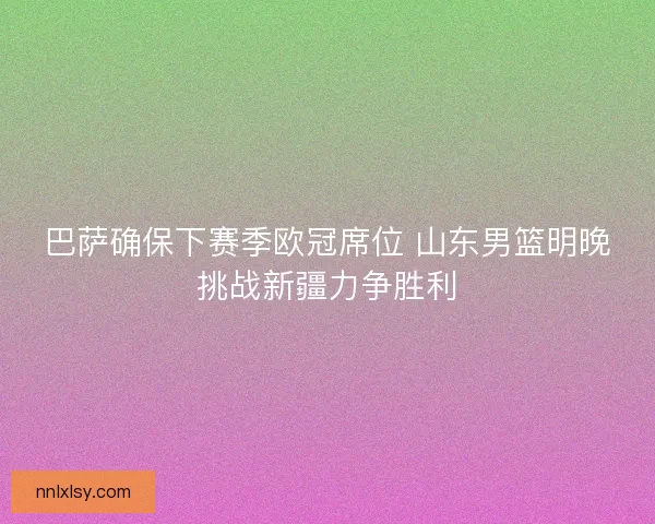 巴萨确保下赛季欧冠席位 山东男篮明晚挑战新疆力争胜利