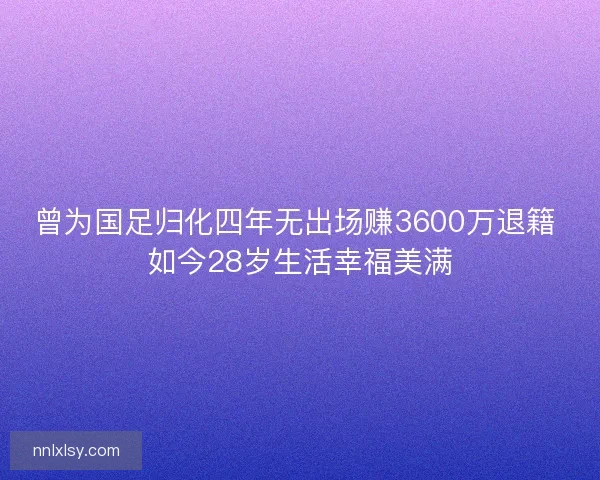 曾为国足归化四年无出场赚3600万退籍 如今28岁生活幸福美满