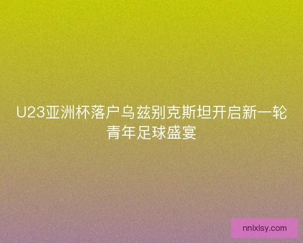 U23亚洲杯落户乌兹别克斯坦开启新一轮青年足球盛宴