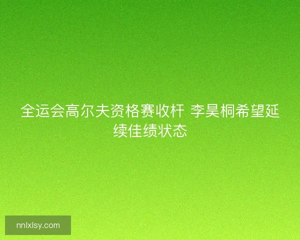 全运会高尔夫资格赛收杆 李昊桐希望延续佳绩状态