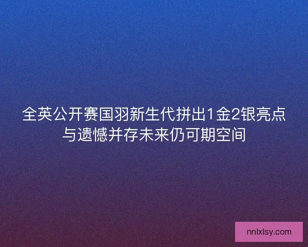 全英公开赛国羽新生代拼出1金2银亮点与遗憾并存未来仍可期空间