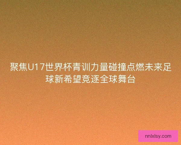 聚焦U17世界杯青训力量碰撞点燃未来足球新希望竞逐全球舞台