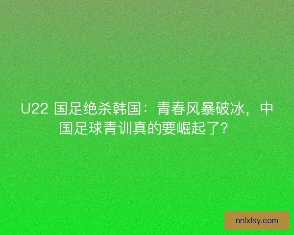 U22 国足绝杀韩国：青春风暴破冰，中国足球青训真的要崛起了？