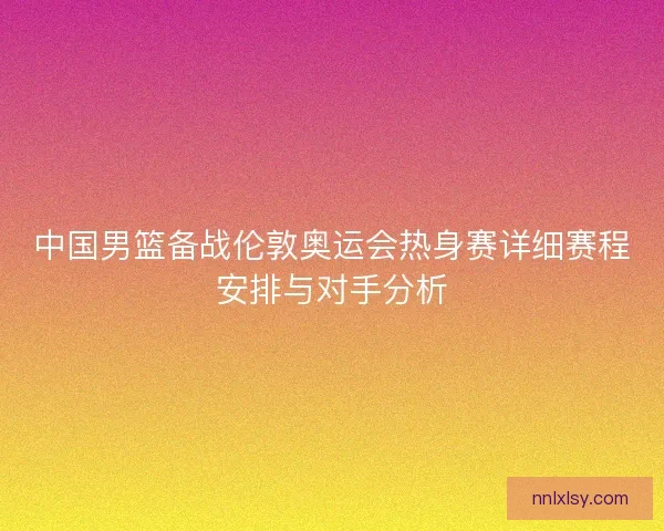 中国男篮备战伦敦奥运会热身赛详细赛程安排与对手分析