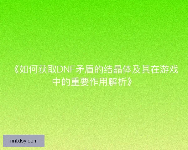 《如何获取DNF矛盾的结晶体及其在游戏中的重要作用解析》